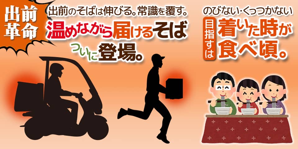出前革命。出前のそばは伸びる。常識を覆す。「温めながら届けるそば」ついに登場。のびない・くっつかない。目指すは着いた時が食べ頃。