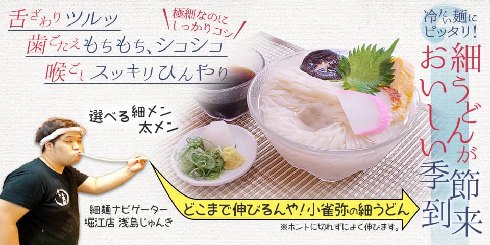 冷たい麺にピッタリ！ 細うどんがおいしい季節到来。舌ざわりツルッ。歯ごたえもちもち、シコシコ。喉ごしスッキリひんやり。極細なのにしっかりコシ。選べる細メン・太メン どこまで伸びるんや！小雀弥の細うどん(ホントに切れずによく伸びます。) 続きを見る。細メンナビゲーター・堀江店 浅島じゅんきが案内