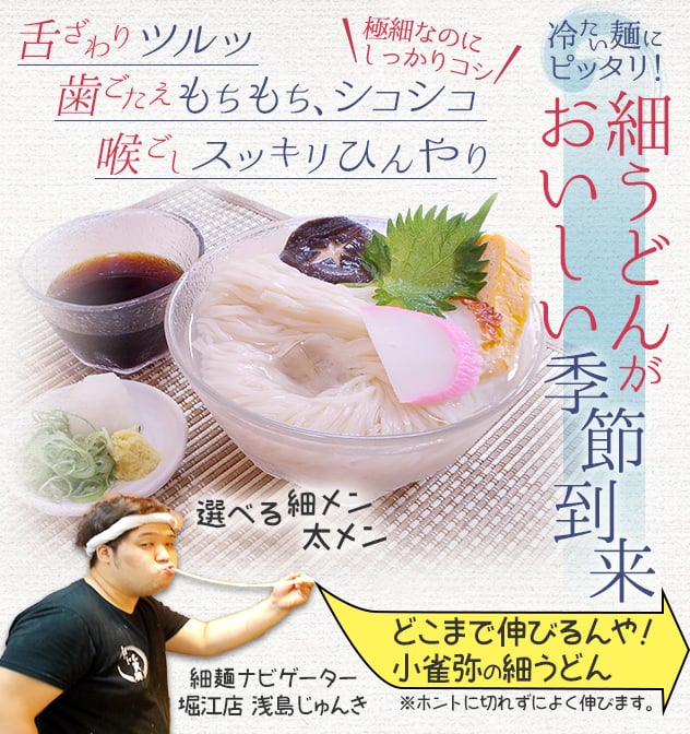 冷たい麺にピッタリ！ 細うどんがおいしい季節到来。舌ざわりツルッ。歯ごたえもちもち、シコシコ。喉ごしスッキリひんやり。極細なのにしっかりコシ。選べる細メン・太メン どこまで伸びるんや！小雀弥の細うどん(ホントに切れずによく伸びます。) 続きを見る。細メンナビゲーター・堀江店 浅島じゅんきが案内