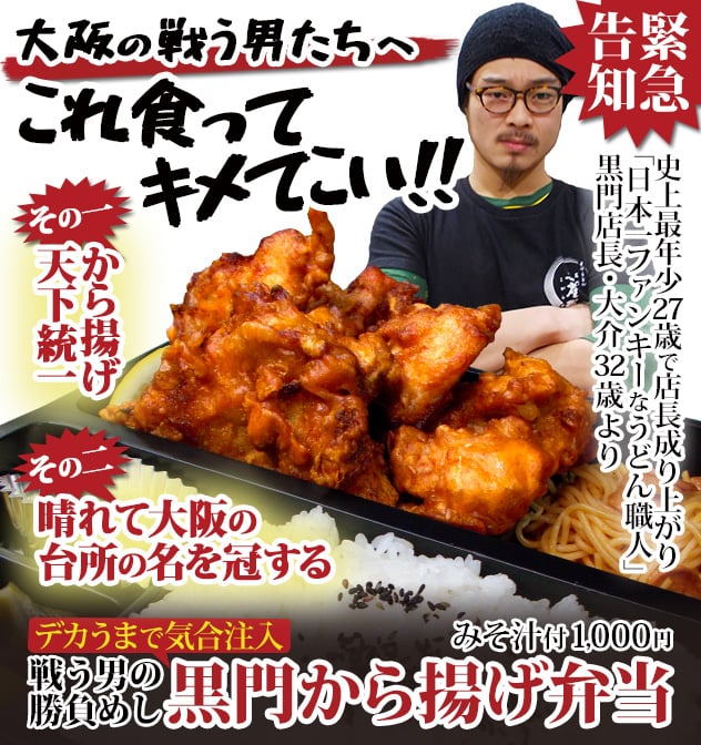 大阪の戦う男たちへ。これ食ってキメてこい!! 緊急告知。史上最年少27歳で店長成り上がり、「日本一ファンキーなうどん職人」黒門店長・大介32歳より。その一、から揚げ天下統一。その二、晴れて大阪の台所の名を冠する。戦う男の勝負めし。デカうまで気合注入、黒門から揚げ弁当(みそ汁付)1,000円