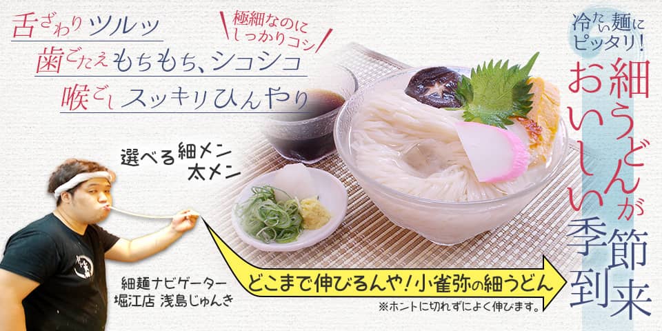 冷たい麺にピッタリ！ 細うどんがおいしい季節到来。舌ざわりツルッ。歯ごたえもちもち、シコシコ。喉ごしスッキリひんやり。極細なのにしっかりコシ。選べる細メン・太メン どこまで伸びるんや！小雀弥の細うどん(ホントに切れずによく伸びます。) 続きを見る。細メンナビゲーター・堀江店 浅島じゅんきが案内