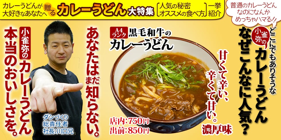 カレーうどんが大好きなあなたへ贈る「カレーうどん大特集」 普通のカレーうどんなのになんかめっちゃハマる!! どこにでもありそうな小雀弥のカレーうどん、なぜこんなに人気? あなたはまだ知らない。小雀弥のカレーうどん、本当のおいしさを。ダシづくり総責任者・社長:川口兄。人気の秘密・オススメの食べ方、一挙紹介