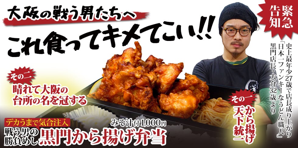 大阪の戦う男たちへ。これ食ってキメてこい!! 緊急告知。史上最年少27歳で店長成り上がり、「日本一ファンキーなうどん職人」黒門店長・大介32歳より。その一、から揚げ天下統一。その二、晴れて大阪の台所の名を冠する。戦う男の勝負めし。デカうまで気合注入、黒門から揚げ弁当(みそ汁付)1,000円