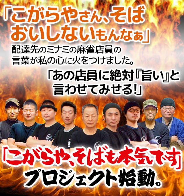 「こがらやさん、そば おいしないもんなぁ」。配達先のミナミの麻雀店員の言葉が私の心に火をつけました。「あの店員に絶対『旨い』と言わせてみせる！」。「こがらや、そばも本気です」プロジェクト始動。
